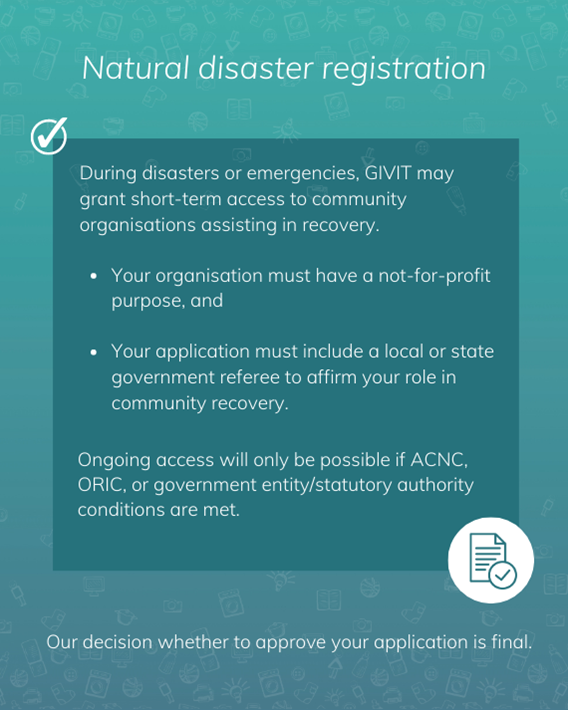 Natural disaster registration. During disasters or emergencies, GIVIT may grant short-term access to community organisations assisting in recovery. Your organisation must have a not-for-profit purpose, and your application must include a local or state government referee to affirm your role in community recovery. Ongoing access will only be possible if ACNC, ORIC or government entity/statutory authority conditions are met. Our decision whether to approve your application is final.